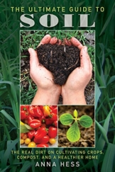 The Ultimate Guide to Soil: The Real Dirt on Cultivating Crops, Compost, and a Healthier Home